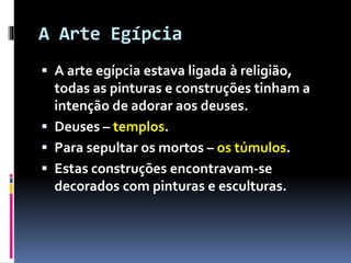 A Arte Egípcia
 A arte egípcia estava ligada à religião,
todas as pinturas e construções tinham a
intenção de adorar aos deuses.
 Deuses – templos.
 Para sepultar os mortos – os túmulos.
 Estas construções encontravam-se
decorados com pinturas e esculturas.
 