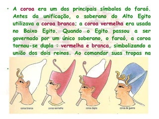 • A coroa era um dos principais símbolos do faraó.
Antes da unificação, o soberano do Alto Egito
utilizava a coroa branca; a coroa vermelha era usada
no Baixo Egito. Quando o Egito passou a ser
governado por um único soberano, o faraó, a coroa
tornou-se dupla : vermelha e branca, simbolizando a
união dos dois reinos. Ao comandar suas tropas na
guerra, o faraó usava a coroa azul.
•  
 