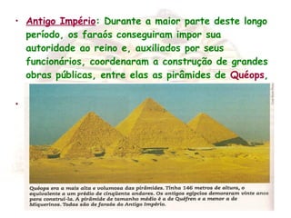 • Antigo Império: Durante a maior parte deste longo
período, os faraós conseguiram impor sua
autoridade ao reino e, auxiliados por seus
funcionários, coordenaram a construção de grandes
obras públicas, entre elas as pirâmides de Quéops,
Quéfren e Miquerinos.
•
 