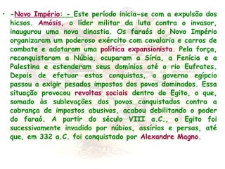• -Novo Império: - Este período inicia-se com a expulsão dos
hicsos. Amósis, o líder militar da luta contra o invasor,
inaugurou uma nova dinastia. Os faraós do Novo Império
organizaram um poderoso exército com cavalaria e carros de
combate e adotaram uma política expansionista. Pela força,
reconquistaram a Núbia, ocuparam a Síria, a Fenícia e a
Palestina e estenderam seus domínios até o rio Eufrates.
Depois de efetuar estas conquistas, o governo egípcio
passou a exigir pesados impostos dos povos dominados. Essa
situação provocou revoltas sociais dentro do Egito, o que,
somado às sublevações dos povos conquistados contra a
cobrança de impostos abusivos, acabou debilitando o poder
do faraó. A partir do século VIII a.C., o Egito foi
sucessivamente invadido por núbios, assírios e persas, até
que, em 332 a.C. foi conquistado por Alexandre Magno.
 