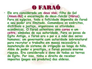 O FARAÓO FARAÓ
• Ele era considerado um deus vivo, filho do Sol
(Amon-Rá) e encarnação do deus-falcão (Hórus).
Para os egípcios, toda a felicidade dependia do faraó
e seu poder era ilimitado. Comandava os exércitos,
distribuía a justiça, organizava as atividades
econômicas. O faraó ostentava uma coroa e um
cetro, símbolos de sua autoridade. Para os povos do
Egito Antigo, o faraó era o pai e a mãe dos seres
humanos; um governante com autoridade sobrenatural
para recrutar o trabalho em massa necessário à
manutenção do sistema de irrigação ao longo do Nilo.
Além do poder e prestígio, o faraó possuía enorme
riqueza. Era considerado o dono de todas as terras
do Egito. Por isso, tinha o direito de receber
impostos (pagos em produtos) das aldeias.
 