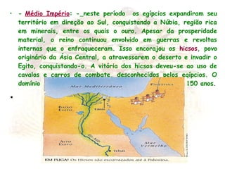 • - Médio Império: - neste período os egípcios expandiram seu
território em direção ao Sul, conquistando a Núbia, região rica
em minerais, entre os quais o ouro. Apesar da prosperidade
material, o reino continuou envolvido em guerras e revoltas
internas que o enfraqueceram. Isso encorajou os hicsos, povo
originário da Ásia Central, a atravessarem o deserto e invadir o
Egito, conquistando-o. A vitória dos hicsos deveu-se ao uso de
cavalos e carros de combate, desconhecidos pelos egípcios. O
domínio dos hicsos em território egípcio durou mais de 150 anos.
•  
 