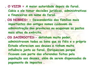 . O VIZIR = A maior autoridade depois do faraó.
Cabia a ele tomar decisões jurídicas, administrativas
e financeiras em nome do faraó.
. OS NOBRES= -  Descendentes das famílias mais
importantes dos antigos nomos cuidavam da
administração das províncias ou ocupavam os postos
mais altos do exército.
. OS SACERDOTES:- detinham muito poder,
administravam todos os bens que os fiéis e o próprio
Estado ofereciam aos deuses e tinham muita
influência junto ao faraó. Enriqueciam porque
ficavam com parte das oferendas feitas pela
população aos deuses, além de serem dispensados do
pagamento de impostos .
 