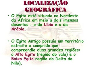 LOCALIZAÇÃOLOCALIZAÇÃO
GEOGRÁFICAGEOGRÁFICA
• O Egito está situado no Nordeste
da África em meio a dois imensos
desertos : o da Líbia e o da
Arábia.
• O Egito Antigo possuía um território
estreito e comprido que
compreendia duas grandes regiões:
o Alto Egito (região do vale) e o
Baixo Egito região do Delta do
Nilo).
 