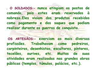   . O SOLDADOS:- nunca atingiam os postos de
comando, pois estes eram reservados à
nobreza.Eles viviam dos produtos recebidos
como pagamento e dos saques que podiam
realizar durante as guerras de conquista.
  OS ARTESÃOS:- exerciam as mais diversas
profissões. Trabalhavam como pedreiros,
carpinteiros, desenhistas, escultores, pintores,
tecelões, ourives, etc. Muitas de suas
atividades eram realizadas nas grandes obras
públicas (templos, túmulos, palácios, etc.).
 