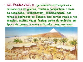 • OS ESCRAVOS = geralmente estrangeiros e
prisioneiros de guerra, também compunham a base
da sociedade. Trabalhavam, principalmente, nas
minas e pedreiras do Estado, nas terras reais e nos
templos. Muitas vezes faziam parte do exército em
época de guerra e eram utilizados como escravos
domésticos .
 