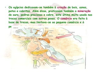 • Os egípcios dedicavam-se também à criação de bois, asnos,
patos e cabritos. Além disso, praticavam também a mineração
de ouro, pedras preciosas e cobre, este último muito usado nas
trocas comerciais com outros povos. O comércio era feito à
base de trocas, mas limitava-se ao pequeno comércio e à
permutação de artigos de luxo com o exterior .
 
