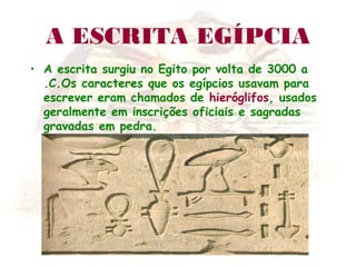 A ESCRITA EGÍPCIA
• A escrita surgiu no Egito por volta de 3000 a
.C.Os caracteres que os egípcios usavam para
escrever eram chamados de hieróglifos, usados
geralmente em inscrições oficiais e sagradas
gravadas em pedra.
 