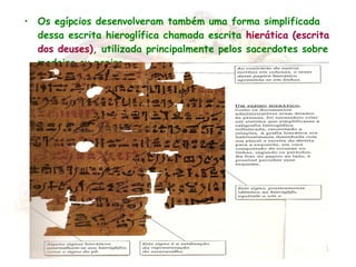 • Os egípcios desenvolveram também uma forma simplificada
dessa escrita hieroglífica chamada escrita hierática (escrita
dos deuses), utilizada principalmente pelos sacerdotes sobre
madeira ou papiro.
 