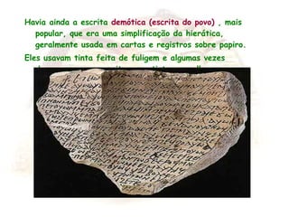 Havia ainda a escrita demótica (escrita do povo) , mais
popular, que era uma simplificação da hierática,
geralmente usada em cartas e registros sobre papiro.
Eles usavam tinta feita de fuligem e algumas vezes
decoravam suas escritas com tinta vermelha.
 