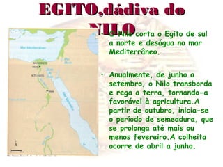 EGITO,dádiva doEGITO,dádiva do
NILONILO• O Nilo corta o Egito de sul
a norte e deságua no mar
Mediterrâneo.
• Anualmente, de junho a
setembro, o Nilo transborda
e rega a terra, tornando-a
favorável à agricultura.A
partir de outubro, inicia-se
o período de semeadura, que
se prolonga até mais ou
menos fevereiro.A colheita
ocorre de abril a junho.
 