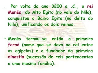 . Por volta do ano 3200 a .C., o rei
Menés, do Alto Egito (no vale do Nilo),
conquistou o Baixo Egito (no delta do
Nilo), unificando os dois reinos.
• Menés tornou-se então o primeiro
faraó (nome que se dava ao rei entre
os egípcios) e o fundador da primeira
dinastia (sucessão de reis pertencentes
a uma mesma família).
 