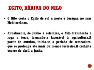 EGITO, DÁDIVA DO NILO
• O Nilo corta o Egito de sul a norte e deságua no mar
Mediterrâneo.
• Anualmente, de junho a setembro, o Nilo transborda e
rega a terra, tornando-a favorável à agricultura.A
partir de outubro, inicia-se o período de semeadura,
que se prolonga até mais ou menos fevereiro.A colheita
ocorre de abril a junho.
 