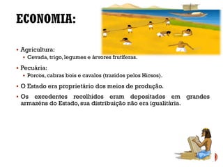 ECONOMIA:
▪ Agricultura:
▪ Cevada, trigo, legumes e árvores frutíferas.
▪ Pecuária:
▪ Porcos, cabras bois e cavalos (trazidos pelos Hicsos).
▪ O Estado era proprietário dos meios de produção.
▪ Os excedentes recolhidos eram depositados em grandes
armazéns do Estado, sua distribuição não era igualitária.
 