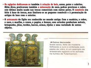 ▪ Os egípcios dedicavam-se também à criação de bois, asnos, patos e cabritos.
Além disso, praticavam também a mineração de ouro, pedras preciosas e cobre,
este último muito usado nas trocas comerciais com outros povos. O comércio era
feito à base de trocas, mas limitava-se ao pequeno comércio e à permutação de
artigos de luxo com o exterior.
▪ O artesanato do Egito era conhecido no mundo antigo. Com a madeira, o cobre,
o ouro, o marfim, o couro, o papiro, o bronze, seus artesãos produziam móveis,
brinquedos, jóias, tecidos, barcos, armas, tijolos e uma variedade de outros
objetos.
 