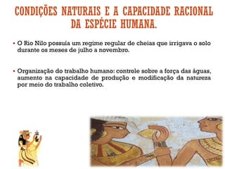 CONDIÇÕES NATURAIS E A CAPACIDADE RACIONAL
DA ESPÉCIE HUMANA.
▪ O Rio Nilo possuía um regime regular de cheias que irrigava o solo
durante os meses de julho a novembro.
▪ Organização do trabalho humano: controle sobre a força das águas,
aumento na capacidade de produção e modificação da natureza
por meio do trabalho coletivo.
 