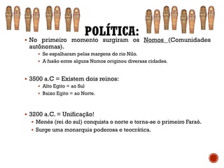 POLÍTICA:▪ No primeiro momento surgiram os Nomos (Comunidades
autônomas).
▪ Se espalharam pelas margens do rio Nilo.
▪ A fusão entre alguns Nomos originou diversas cidades.
▪ 3500 a.C = Existem dois reinos:
▪ Alto Egito = ao Sul
▪ Baixo Egito = ao Norte.
▪ 3200 a.C. = Unificação!
▪ Menés (rei do sul) conquista o norte e torna-se o primeiro Faraó.
▪ Surge uma monarquia poderosa e teocrática.
 