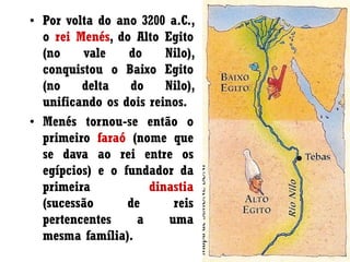 • Por volta do ano 3200 a.C.,
o rei Menés, do Alto Egito
(no vale do Nilo),
conquistou o Baixo Egito
(no delta do Nilo),
unificando os dois reinos.
• Menés tornou-se então o
primeiro faraó (nome que
se dava ao rei entre os
egípcios) e o fundador da
primeira dinastia
(sucessão de reis
pertencentes a uma
mesma família).
 