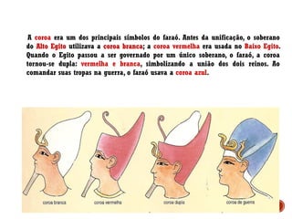 A coroa era um dos principais símbolos do faraó. Antes da unificação, o soberano
do Alto Egito utilizava a coroa branca; a coroa vermelha era usada no Baixo Egito.
Quando o Egito passou a ser governado por um único soberano, o faraó, a coroa
tornou-se dupla: vermelha e branca, simbolizando a união dos dois reinos. Ao
comandar suas tropas na guerra, o faraó usava a coroa azul.
 