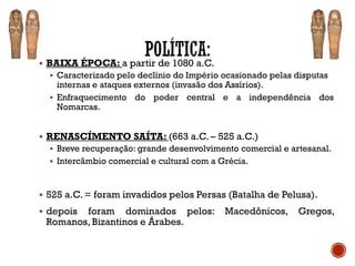 ▪ BAIXA ÉPOCA: a partir de 1080 a.C.
▪ Caracterizado pelo declínio do Império ocasionado pelas disputas
internas e ataques externos (invasão dos Assírios).
▪ Enfraquecimento do poder central e a independência dos
Nomarcas.
▪ RENASCÍMENTO SAÍTA: (663 a.C. – 525 a.C.)
▪ Breve recuperação: grande desenvolvimento comercial e artesanal.
▪ Intercâmbio comercial e cultural com a Grécia.
▪ 525 a.C. = foram invadidos pelos Persas (Batalha de Pelusa).
▪ depois foram dominados pelos: Macedônicos, Gregos,
Romanos, Bizantinos e Árabes.
 
