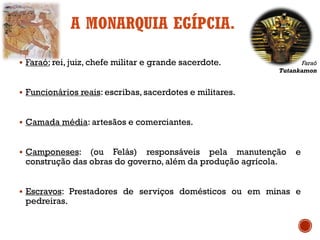 A MONARQUIA EGÍPCIA.
▪ Faraó: rei, juiz, chefe militar e grande sacerdote.
▪ Funcionários reais: escribas, sacerdotes e militares.
▪ Camada média: artesãos e comerciantes.
▪ Camponeses: (ou Felás) responsáveis pela manutenção e
construção das obras do governo, além da produção agrícola.
▪ Escravos: Prestadores de serviços domésticos ou em minas e
pedreiras.
Faraó
Tutankamon
 