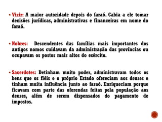 ▪ Vizir: A maior autoridade depois do faraó. Cabia a ele tomar
decisões jurídicas, administrativas e financeiras em nome do
faraó.
▪ Nobres: Descendentes das famílias mais importantes dos
antigos nomos cuidavam da administração das províncias ou
ocupavam os postos mais altos do exército.
▪ Sacerdotes: Detinham muito poder, administravam todos os
bens que os fiéis e o próprio Estado ofereciam aos deuses e
tinham muita influência junto ao faraó. Enriqueciam porque
ficavam com parte das oferendas feitas pela população aos
deuses, além de serem dispensados do pagamento de
impostos.
 