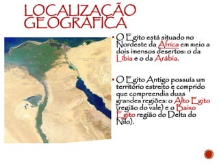 LOCALIZAÇÃO
GEOGRÁFICA
▪ O Egito está situado no
Nordeste da África em meio a
dois imensos desertos: o da
Líbia e o da Arábia.
▪ O Egito Antigo possuía um
território estreito e comprido
que compreendia duas
grandes regiões: o Alto Egito
(região do vale) e o Baixo
Egito região do Delta do
Nilo).
 