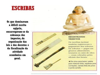 ESCRIBAS
Os que dominavam
a difícil escrita
egípcia,
encarregavam-se da
cobrança dos
impostos, da
organização das
leis e dos decretos e
da fiscalização da
atividade
econômica em
geral.
 