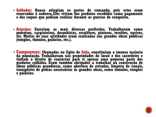 ▪ Soldados: Nunca atingiam os postos de comando, pois estes eram
reservados à nobreza.Eles viviam dos produtos recebidos como pagamento
e dos saques que podiam realizar durante as guerras de conquista.
▪ Artesãos: Exerciam as mais diversas profissões. Trabalhavam como
pedreiros, carpinteiros, desenhistas, escultores, pintores, tecelões, ourives,
etc. Muitas de suas atividades eram realizadas nas grandes obras públicas
(templos, túmulos, palácios, etc.).
▪ Camponeses: Chamados no Egito de felás, constituíam a imensa maioria
da população. Trabalhavam nas propriedades do faraó e dos sacerdotes e
tinham o direito de conservar para si apenas uma pequena parte dos
produtos colhidos. Eram também obrigados a trabalhar na construção de
obras públicas grandiosas, como abertura de estradas, limpeza de canais,
transportes de pedras necessárias às grandes obras, como túmulos, templos
e palácios.
 