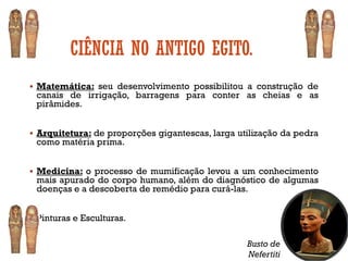 CIÊNCIA NO ANTIGO EGITO.
▪ Matemática: seu desenvolvimento possibilitou a construção de
canais de irrigação, barragens para conter as cheias e as
pirâmides.
▪ Arquitetura: de proporções gigantescas, larga utilização da pedra
como matéria prima.
▪ Medicina: o processo de mumificação levou a um conhecimento
mais apurado do corpo humano, além do diagnóstico de algumas
doenças e a descoberta de remédio para curá-las.
▪ Pinturas e Esculturas.
Busto de
Nefertiti
 