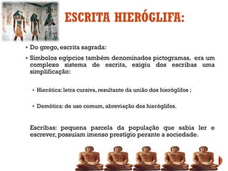 ESCRITA HIERÓGLIFA:
▪ Do grego, escrita sagrada:
▪ Símbolos egípcios também denominados pictogramas, era um
complexo sistema de escrita, exigiu dos escribas uma
simplificação:
▪ Hierática: letra cursiva, resultante da união dos hieróglifos ;
▪ Demótica: de uso comum, abreviação dos hieróglifos.
Escribas: pequena parcela da população que sabia ler e
escrever, possuíam imenso prestígio perante a sociedade.
 
