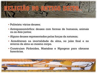 ▪ Politeísta: vários deuses;
▪ Antropozoomórfica: deuses com formas de humanos, animais
ou os dois juntos;
▪ Alguns deuses representados pelas forças da natureza;
▪ Acreditavam na imortalidade da alma, no juízo final e no
retorno da alma ao mesmo corpo.
▪ Construíam Pirâmides, Mastabas e Hipogeus para câmaras
funerárias.
 