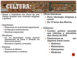 CULTURA:
▪ Quase a totalidade das obras de arte
tinham funções num contexto religioso
e político.
▪ Arquitetura:
▪ Destacaram-se as pirâmides gigantescas;
▪ Os Hipogeus (subterrâneos);
▪ Mastabas (trapezoidal)
▪ Esculturas:
▪ Lei da frontalidade (corpo humano
representado de frente e dividido em
duas partes iguais);
▪ Hieratismo (rigidez, contenção).
▪ Pinturas:
▪ Técnicas do Afresco.
▪ Representavam o cotidiano.
 Obras Literárias:
 Forte ideologia religiosa e
moral.
 Ex: O Livro dos Mortos.
 Ciências:
 Caráter prático pautado
nos cálculos e previsões
das cheias do Nilo.
 Destacaram-se em
algumas áreas como:
 Química;
 Matemática;
 Astronomia;
 Medicina
 