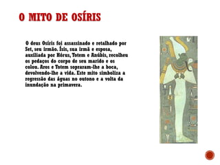 O deus Osíris foi assassinado e retalhado por
Set, seu irmão. Ísis, sua irmã e esposa,
auxiliada por Hórus, Totem e Anúbis, recolheu
os pedaços do corpo de seu marido e os
colou. Aros e Totem sopraram-lhe a boca,
devolvendo-lhe a vida. Este mito simboliza a
regressão das águas no outono e a volta da
inundação na primavera.
O MITO DE OSÍRIS
 