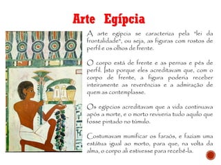 Arte Egípcia
A arte egípcia se caracteriza pela "lei da
frontalidade", ou seja, as figuras com rostos de
perfil e os olhos de frente.
O corpo está de frente e as pernas e pés de
perfil. Isto porque eles acreditavam que, com o
corpo de frente, a figura poderia receber
inteiramente as reverências e a admiração de
quem as contemplasse.
Os egípcios acreditavam que a vida continuava
após a morte, e o morto reviveria tudo aquilo que
fosse pintado no túmulo.
Costumavam mumificar os faraós, e faziam uma
estátua igual ao morto, para que, na volta da
alma, o corpo ali estivesse para recebê-la.
 