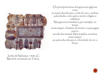 Jardim de Nebamun 1400 a.C.
Mural de um túmulo em Tebas
Os principais temas das gravuras egípcias
eram
as ações dos deuses, a vida de reis e rainhas,
autoridades, vida após a morte, religião e
cotidiano.
Nas gravuras tumulares, por exemplo, os
temas
eram sempre a história do morto e a passagem
para o
mundo dos mortos. Nos templos, os temas
eram sempre
as ações dos deuses e a divindade do rei, o
faraó.
 