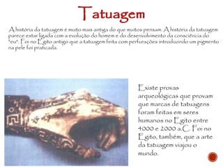Existe provas
arqueológicas que provam
que marcas de tatuagens
foram feitas em seres
humanos no Egito entre
4000 e 2000 a.C. Foi no
Egito, também, que a arte
da tatuagem viajou o
mundo.
A história da tatuagem é muito mais antiga do que muitos pensam. A história da tatuagem
parece estar ligada com a evolução do homem e do desenvolvimento da consciência do
"eu". Foi no Egito antigo que a tatuagem feita com perfurações introduzindo um pigmento
na pele foi praticada.
Tatuagem
 