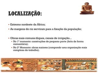 ▪ Extremo nordeste da África;
▪ As margens do rio serviram para a fixação da população;
▪ Obras mais comuns:diques, canais de irrigação...
▪ No 1° momento: construções de pequeno porte (feita de forma
comunitária);
▪ No 2° Momento: obras maiores (compondo uma organização mais
complexa do trabalho).
 