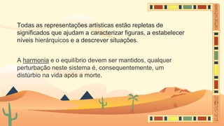 Todas as representações artísticas estão repletas de
significados que ajudam a caracterizar figuras, a estabelecer
níveis hierárquicos e a descrever situações.
A harmonia e o equilíbrio devem ser mantidos, qualquer
perturbação neste sistema é, consequentemente, um
distúrbio na vida após a morte.
 