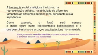 A hierarquia social e religiosa traduz-se, na
representação artística, na atribuição de diferentes
tamanhos às diferentes personagens, consoante a sua
importância.
Como exemplo, o faraó será sempre
a maior figura numa representação bidimensional e a
que possui estátuas e espaços arquitectónicos monumentais.
Reforça-se assim o sentido simbólico, o poder e a posição determinam
a dimensão de quem será representado.
 