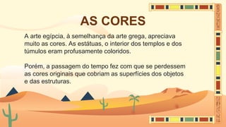 AS CORES
A arte egípcia, à semelhança da arte grega, apreciava
muito as cores. As estátuas, o interior dos templos e dos
túmulos eram profusamente coloridos.
Porém, a passagem do tempo fez com que se perdessem
as cores originais que cobriam as superfícies dos objetos
e das estruturas.
 
