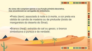 As cores não cumpriam apenas a sua função primária decorativa,
mas encontravam-se carregadas de simbolismo.
•Preto (kem): associado à noite e à morte, a cor preta era
obtida do carvão de madeira ou de pirolusite (óxido de
manganésio do deserto do Sinai).
•Branco (hedj): extraído do cal ou gesso, o branco
simbolizava a pureza e da verdade.
 