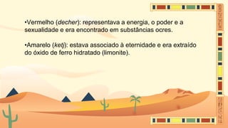 •Vermelho (decher): representava a energia, o poder e a
sexualidade e era encontrado em substâncias ocres.
•Amarelo (ketj): estava associado à eternidade e era extraído
do óxido de ferro hidratado (limonite).
 