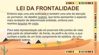 LEI DA FRONTALIDADE
Embora seja uma arte estilizada é também uma arte de atenção
ao pormenor, de detalhe realista, que tenta apresentar o aspecto
mais revelador de determinada entidade, embora com
restritos ângulos de visão.
Para esta representação são só possíveis três pontos de vista
pela parte do observador: de frente, de perfil e de cima, e que
cunham o estilo de um forte componente de estática, de uma
imobilidade solene.
 