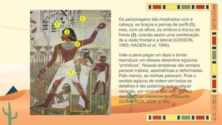 Os personagens são mostrados com a
cabeça, os braços e pernas de perfil (1),
mas, com os olhos, os ombros e tronco de
frente (2), criando assim uma combinação
de a visão frontal e a lateral (CASSON,
1983; HAGEN et al, 1999).
Vale a pena pegar um lápis e tentar
reproduzir um desses desenhos egípcios
“primitivos”. Nossas tentativas vão sempre
parecer inábeis, assimétricas e deformadas.
Pelo menos, as minhas parecem. Pois o
sentido egípcio de ordem em todos os
detalhes é tão poderoso que qualquer
variação, por mínima que seja, parece
desorganizar inteiramente o conjunto
(GOMBRICH, 2008, p. 64).
 