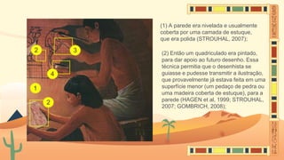 (1) A parede era nivelada e usualmente
coberta por uma camada de estuque,
que era polida (STROUHAL, 2007);
(2) Então um quadriculado era pintado,
para dar apoio ao futuro desenho. Essa
técnica permitia que o desenhista se
guiasse e pudesse transmitir a ilustração,
que provavelmente já estava feita em uma
superfície menor (um pedaço de pedra ou
uma madeira coberta de estuque), para a
parede (HAGEN et al, 1999; STROUHAL,
2007; GOMBRICH, 2008);
 
