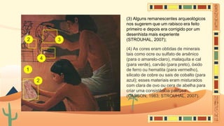 (3) Alguns remanescentes arqueológicos
nos sugerem que um rabisco era feito
primeiro e depois era corrigido por um
desenhista mais experiente
(STROUHAL, 2007);
(4) As cores eram obtidas de minerais
tais como ocre ou sulfato de arsênico
(para o amarelo-claro), malaquita e cal
(para verde), carvão (para preto), óxido
de ferro ou hematita (para vermelho),
silicato de cobre ou sais de cobalto (para
azul); esses materiais eram misturados
com clara de ovo ou cera de abelha para
criar uma consistência pastosa
(CASSON, 1983; STROUHAL, 2007).
 