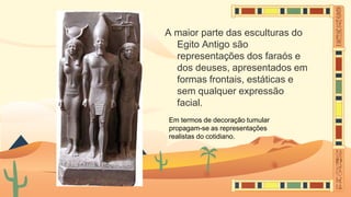 A maior parte das esculturas do
Egito Antigo são
representações dos faraós e
dos deuses, apresentados em
formas frontais, estáticas e
sem qualquer expressão
facial.
Em termos de decoração tumular
propagam-se as representações
realistas do cotidiano.
 
