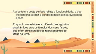 A arquitetura deste período reflete a funcionalidade, o que
lhe conferia solidez e durabilidades incomparáveis para
época.
Enquanto o mastaba era o túmulo dos egípcios,
as pirâmides eras os túmulos dos seus faraós,
que eram considerados os representantes de
Deus na terra.
 