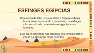 ESFINGES EGÍPCIAS
Com corpo de leão (representado a força) e cabeça
humana (representando a sabedoria), as esfinges
são, sem dúvida, as esculturas egípcias mais
famosas.
Elas eram colocadas nas entradas dos templos com o
intuito de afastar os maus espíritos.
 